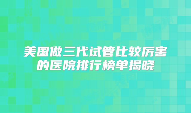 美国做三代试管比较厉害的医院排行榜单揭晓