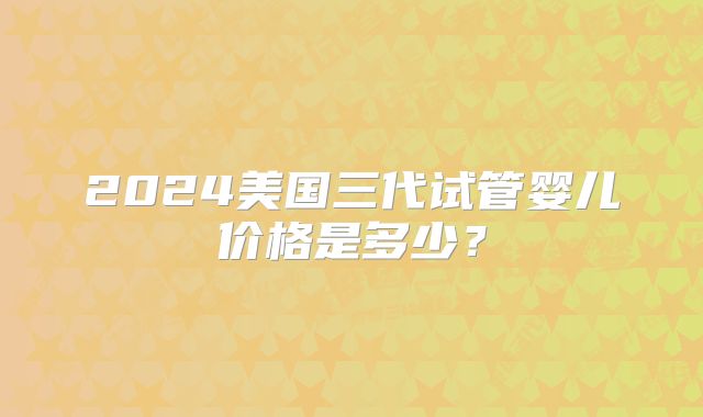 2024美国三代试管婴儿价格是多少？
