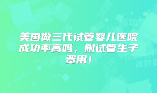 美国做三代试管婴儿医院成功率高吗，附试管生子费用！