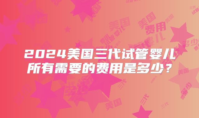 2024美国三代试管婴儿所有需要的费用是多少？