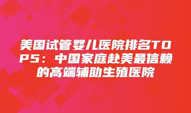 美国试管婴儿医院排名TOP5：中国家庭赴美最信赖的高端辅助生殖医院
