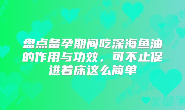 盘点备孕期间吃深海鱼油的作用与功效，可不止促进着床这么简单
