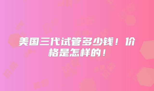美国三代试管多少钱!价格是怎样的!