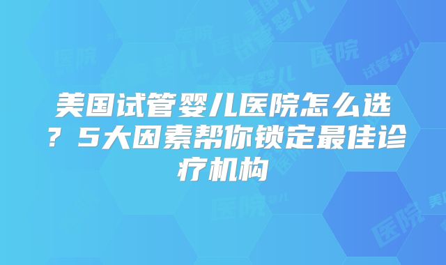 美国试管婴儿医院怎么选？5大因素帮你锁定最佳诊疗机构