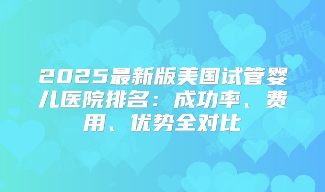 2025最新版美国试管婴儿医院排名：成功率、费用、优势全对比