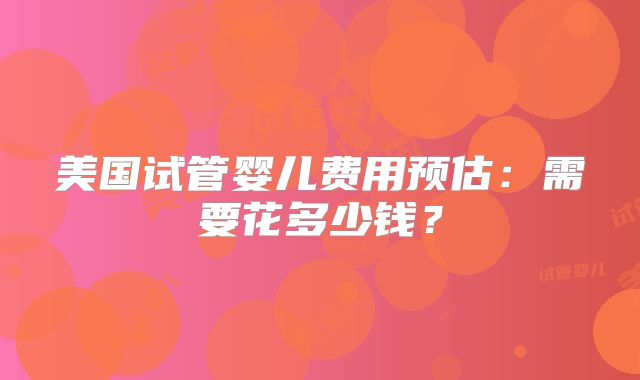美国试管婴儿费用预估：需要花多少钱？