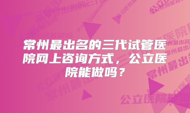 常州最出名的三代试管医院网上咨询方式,公立医院能做吗?
