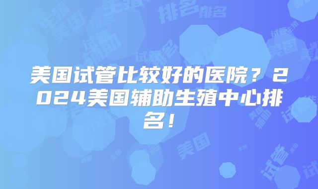 美国试管比较好的医院？2024美国辅助生殖中心排名！