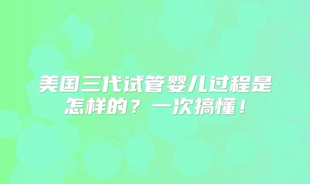 美国三代试管婴儿过程是怎样的？一次搞懂！