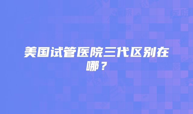 美国试管医院三代区别在哪？