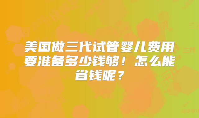 美国做三代试管婴儿费用要准备多少钱够！怎么能省钱呢？