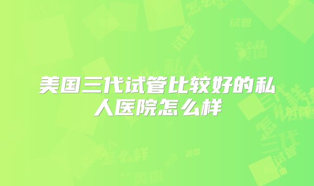 美国三代试管比较好的私人医院怎么样