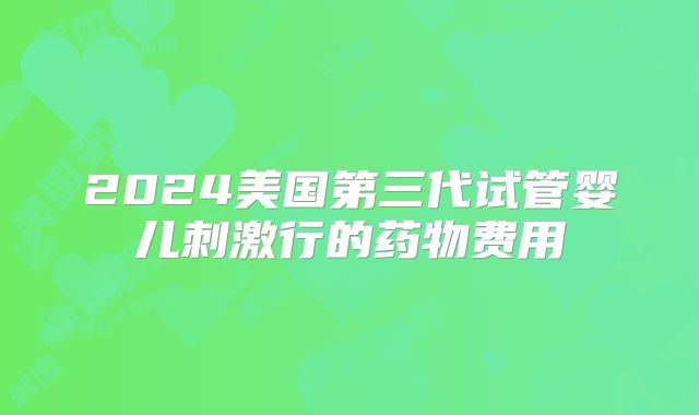 2024美国第三代试管婴儿刺激行的药物费用