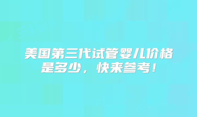 美国第三代试管婴儿价格是多少，快来参考！