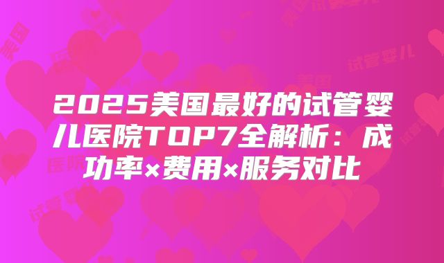 2025美国最好的试管婴儿医院TOP7全解析:成功率×费用×服务对比