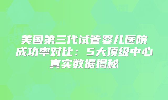 美国第三代试管婴儿医院成功率对比：5大顶级中心真实数据揭秘