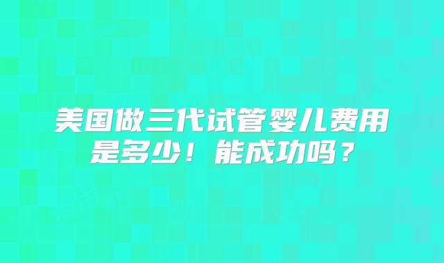 美国做三代试管婴儿费用是多少!能成功吗?