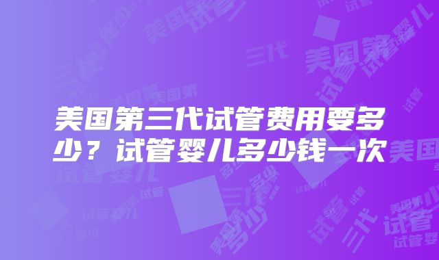 美国第三代试管费用要多少?试管婴儿多少钱一次