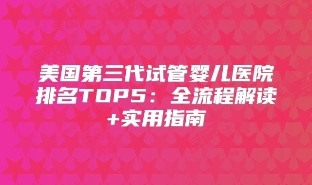 美国第三代试管婴儿医院排名TOP5:全流程解读+实用指南
