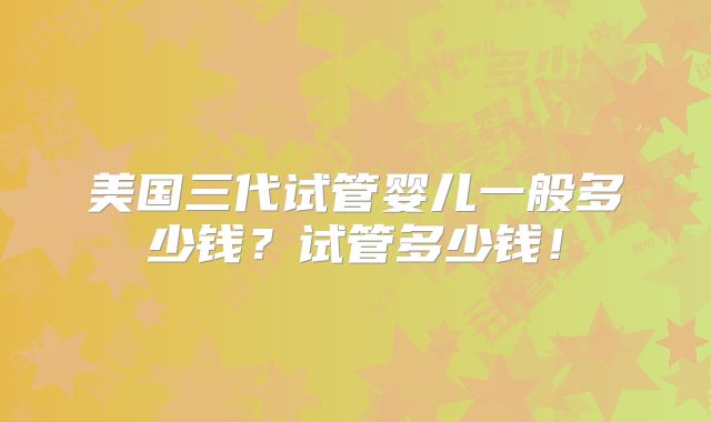 美国三代试管婴儿一般多少钱？试管多少钱！