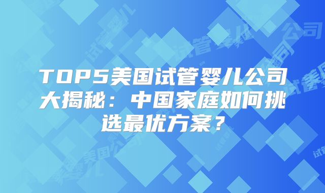 TOP5美国试管婴儿公司大揭秘：中国家庭如何挑选最优方案？