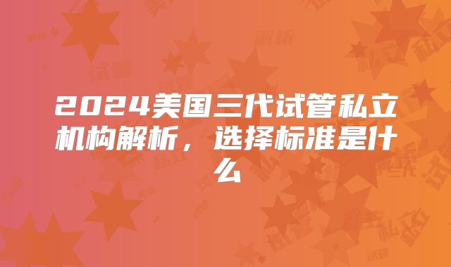 2024美国三代试管私立机构解析，选择标准是什么