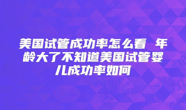 美国试管成功率怎么看 年龄大了不知道美国试管婴儿成功率如何