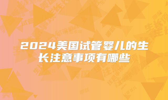 2024美国试管婴儿的生长注意事项有哪些