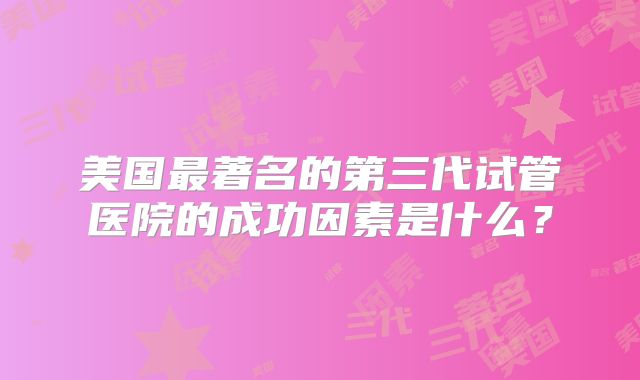 美国最著名的第三代试管医院的成功因素是什么?