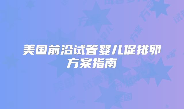 美国前沿试管婴儿促排卵方案指南