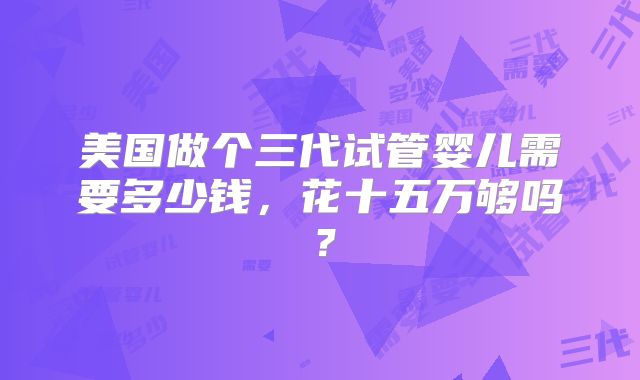 美国做个三代试管婴儿需要多少钱，花十五万够吗？