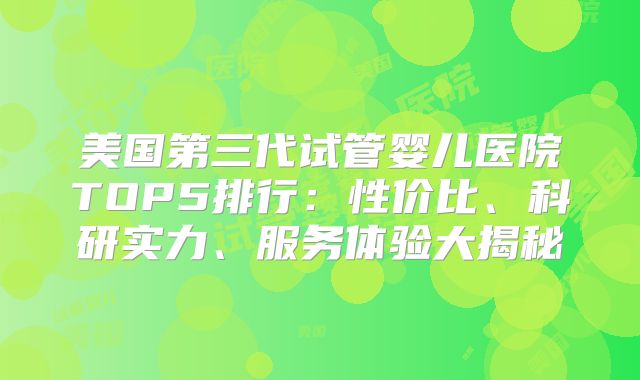 美国第三代试管婴儿医院TOP5排行:性价比、科研实力、服务体验大揭秘
