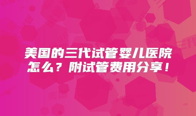 美国的三代试管婴儿医院怎么？附试管费用分享！