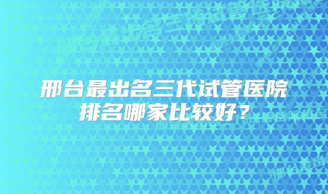 邢台最出名三代试管医院排名哪家比较好？