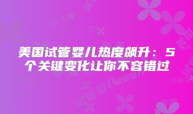 美国试管婴儿热度飙升：5个关键变化让你不容错过