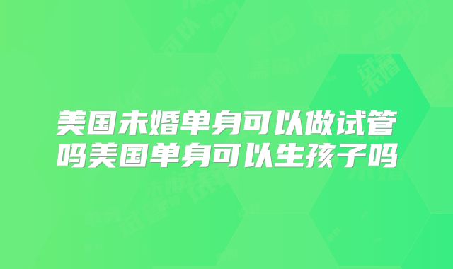 美国未婚单身可以做试管吗美国单身可以生孩子吗