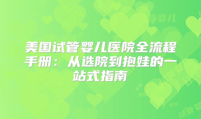 美国试管婴儿医院全流程手册：从选院到抱娃的一站式指南