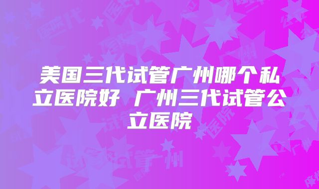 美国三代试管广州哪个私立医院好 广州三代试管公立医院