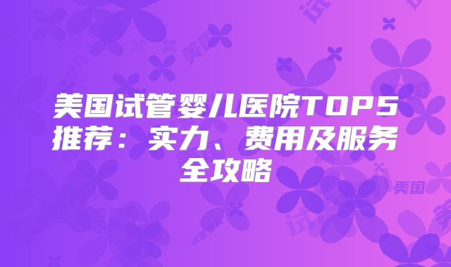 美国试管婴儿医院TOP5推荐：实力、费用及服务全攻略
