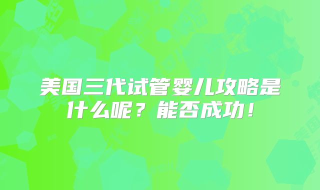 美国三代试管婴儿攻略是什么呢？能否成功！