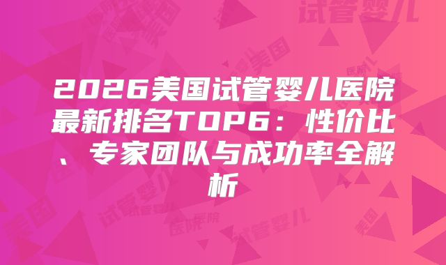 2026美国试管婴儿医院最新排名TOP6：性价比、专家团队与成功率全解析