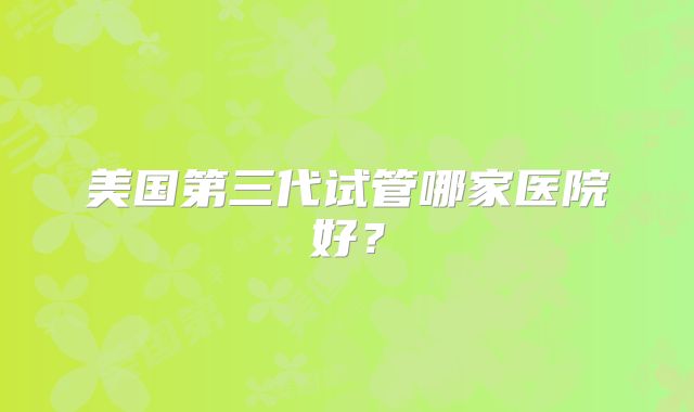 美国第三代试管哪家医院好？