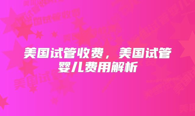 美国试管收费，美国试管婴儿费用解析