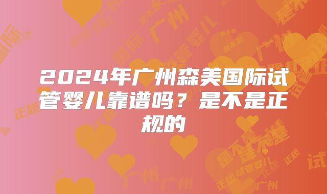 2024年广州森美国际试管婴儿靠谱吗？是不是正规的