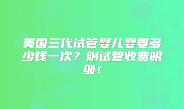 美国三代试管婴儿婴要多少钱一次?附试管收费明细!