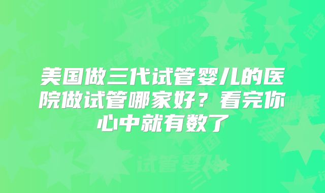 美国做三代试管婴儿的医院做试管哪家好？看完你心中就有数了