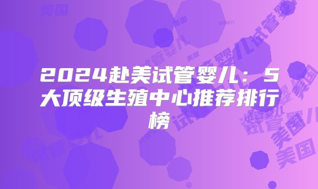 2024赴美试管婴儿：5大顶级生殖中心推荐排行榜