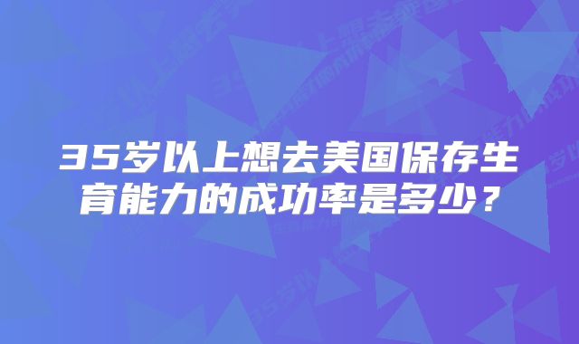 35岁以上想去美国保存生育能力的成功率是多少?