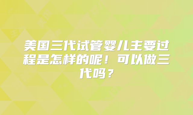 美国三代试管婴儿主要过程是怎样的呢!可以做三代吗?