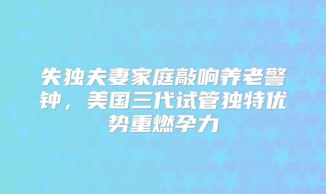 失独夫妻家庭敲响养老警钟，美国三代试管独特优势重燃孕力